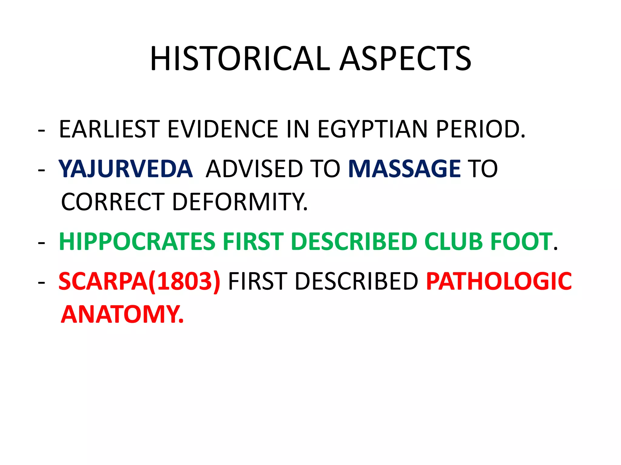 HISTORICAL ASPECTS
- EARLIEST EVIDENCE IN EGYPTIAN PERIOD.
- YAJURVEDA ADVISED TO MASSAGE TO
CORRECT DEFORMITY.
- HIPPOCRATES FIRST DESCRIBED CLUB FOOT.
- SCARPA(1803) FIRST DESCRIBED PATHOLOGIC
ANATOMY.
 