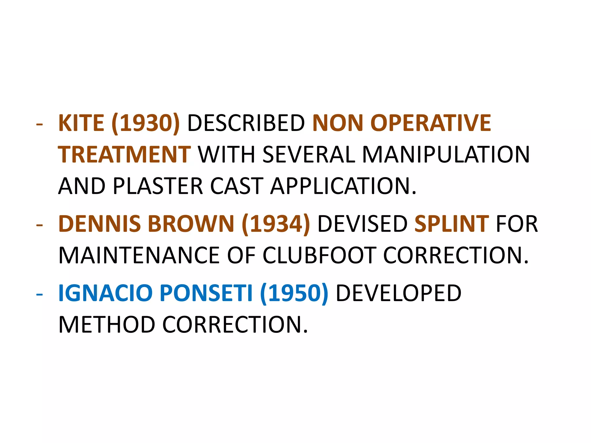 - KITE (1930) DESCRIBED NON OPERATIVE
TREATMENT WITH SEVERAL MANIPULATION
AND PLASTER CAST APPLICATION.
- DENNIS BROWN (1934) DEVISED SPLINT FOR
MAINTENANCE OF CLUBFOOT CORRECTION.
- IGNACIO PONSETI (1950) DEVELOPED
METHOD CORRECTION.
 