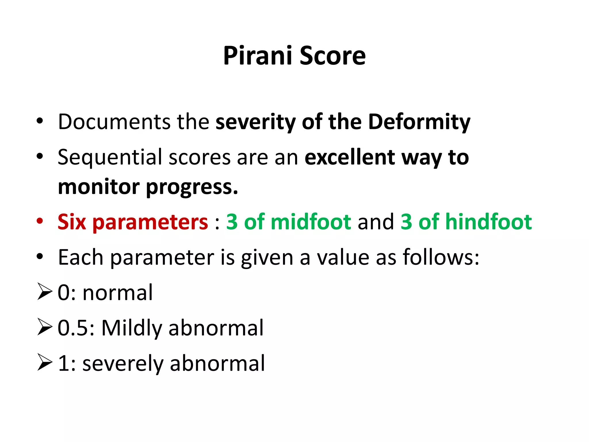 Pirani Score
• Documents the severity of the Deformity
• Sequential scores are an excellent way to
monitor progress.
• Six parameters : 3 of midfoot and 3 of hindfoot
• Each parameter is given a value as follows:
0: normal
0.5: Mildly abnormal
1: severely abnormal
 