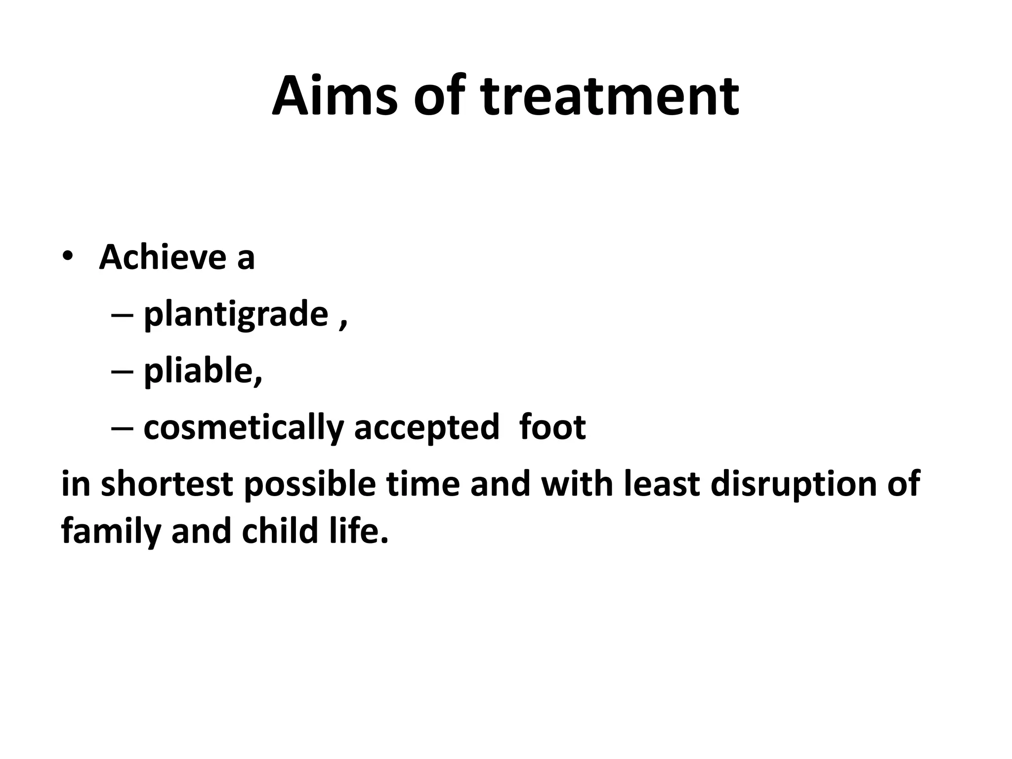Aims of treatment
• Achieve a
– plantigrade ,
– pliable,
– cosmetically accepted foot
in shortest possible time and with least disruption of
family and child life.
 