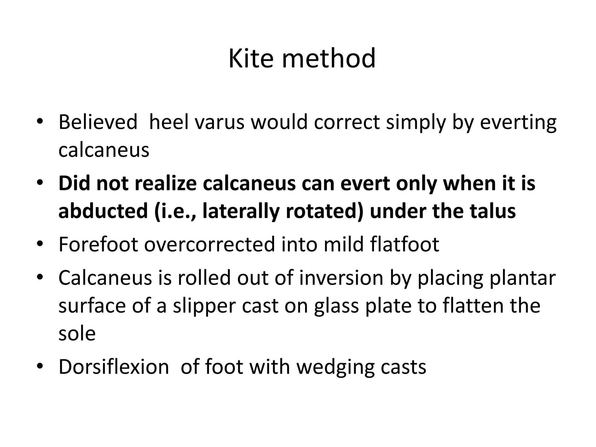 Kite method
• Believed heel varus would correct simply by everting
calcaneus
• Did not realize calcaneus can evert only when it is
abducted (i.e., laterally rotated) under the talus
• Forefoot overcorrected into mild flatfoot
• Calcaneus is rolled out of inversion by placing plantar
surface of a slipper cast on glass plate to flatten the
sole
• Dorsiflexion of foot with wedging casts
 