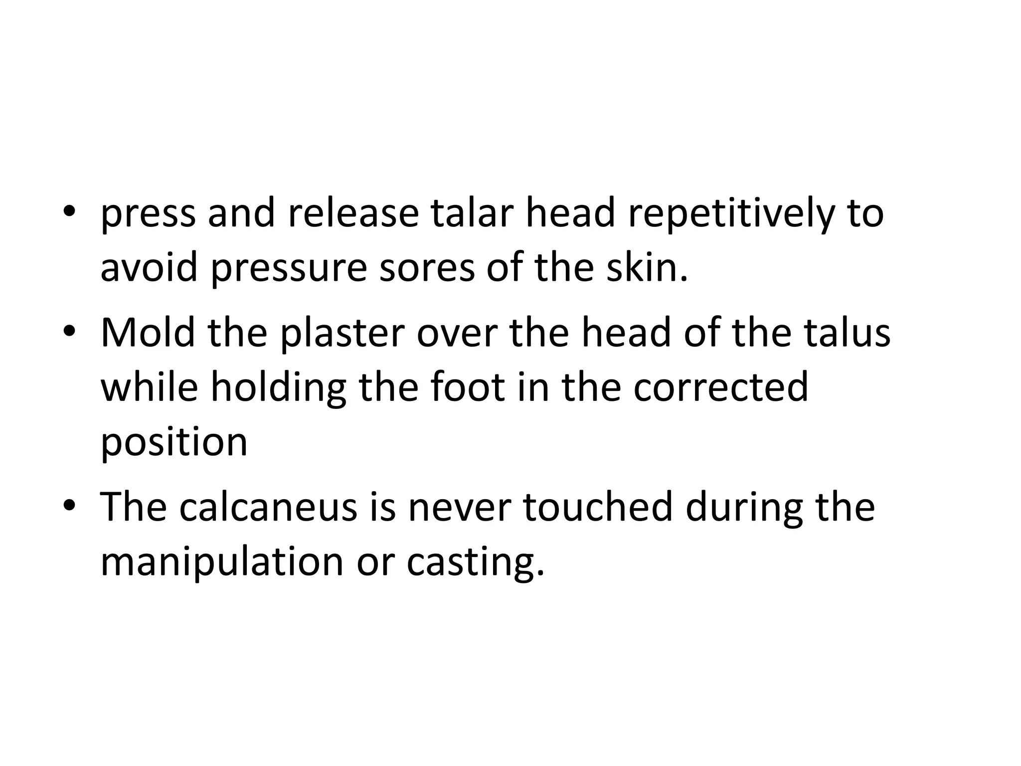 • press and release talar head repetitively to
avoid pressure sores of the skin.
• Mold the plaster over the head of the talus
while holding the foot in the corrected
position
• The calcaneus is never touched during the
manipulation or casting.
 