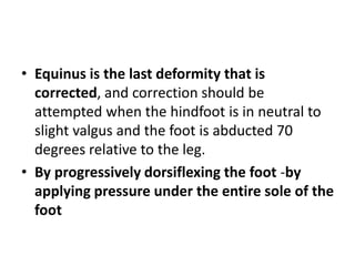 • Equinus is the last deformity that is
corrected, and correction should be
attempted when the hindfoot is in neutral to
slight valgus and the foot is abducted 70
degrees relative to the leg.
• By progressively dorsiflexing the foot -by
applying pressure under the entire sole of the
foot
 