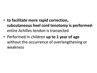 • to facilitate more rapid correction,
subcutaneous heel cord tenotomy is performed-
entire Achilles tendon is transected
• Performed in children up to 1 year of age
without the occurrence of overlengthening or
weakness
 
