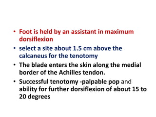 • Foot is held by an assistant in maximum
dorsiflexion
• select a site about 1.5 cm above the
calcaneus for the tenotomy
• The blade enters the skin along the medial
border of the Achilles tendon.
• Successful tenotomy -palpable pop and
ability for further dorsiflexion of about 15 to
20 degrees
 