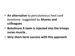 • An alternative to percutaneous heel cord
tenotomy -suggested by Alvarez and
colleagues
• Botulinum A toxin is injected into the triceps
surae muscle .
• Very short-term success with this approach
 