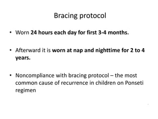 Bracing protocol
• Worn 24 hours each day for first 3-4 months.
• Afterward it is worn at nap and nighttime for 2 to 4
years.
• Noncompliance with bracing protocol – the most
common cause of recurrence in children on Ponseti
regimen
.
 
