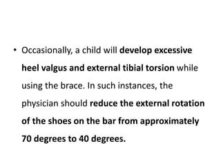 • Occasionally, a child will develop excessive
heel valgus and external tibial torsion while
using the brace. In such instances, the
physician should reduce the external rotation
of the shoes on the bar from approximately
70 degrees to 40 degrees.
 