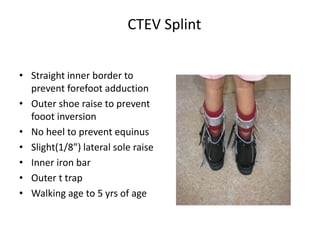 CTEV Splint
• Straight inner border to
prevent forefoot adduction
• Outer shoe raise to prevent
fooot inversion
• No heel to prevent equinus
• Slight(1/8”) lateral sole raise
• Inner iron bar
• Outer t trap
• Walking age to 5 yrs of age
 