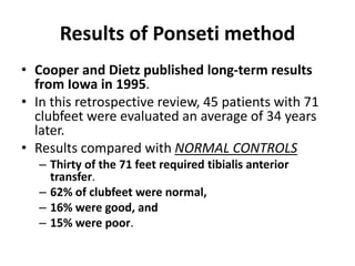Results of Ponseti method
• Cooper and Dietz published long-term results
from Iowa in 1995.
• In this retrospective review, 45 patients with 71
clubfeet were evaluated an average of 34 years
later.
• Results compared with NORMAL CONTROLS
– Thirty of the 71 feet required tibialis anterior
transfer.
– 62% of clubfeet were normal,
– 16% were good, and
– 15% were poor.
 