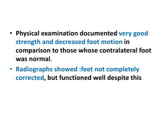 • Physical examination documented very good
strength and decreased foot motion in
comparison to those whose contralateral foot
was normal.
• Radiographs showed :feet not completely
corrected, but functioned well despite this
 
