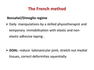 The French method
Bensahel/Dimeglio regime
 Daily manipulations by a skilled physiotherapist and
temporary immobilisation with elastic and non-
elastic adhesive taping .
 GOAL- reduce talonavicular joint, stretch out medial
tissues, correct deformities squentially.
 