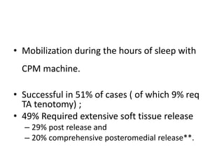 • Mobilization during the hours of sleep with
CPM machine.
• Successful in 51% of cases ( of which 9% req
TA tenotomy) ;
• 49% Required extensive soft tissue release
– 29% post release and
– 20% comprehensive posteromedial release**.
 