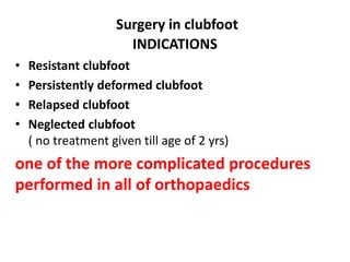 Surgery in clubfoot
INDICATIONS
• Resistant clubfoot
• Persistently deformed clubfoot
• Relapsed clubfoot
• Neglected clubfoot
( no treatment given till age of 2 yrs)
one of the more complicated procedures
performed in all of orthopaedics
 