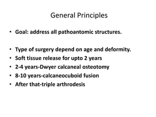 General Principles
• Goal: address all pathoantomic structures.
• Type of surgery depend on age and deformity.
• Soft tissue release for upto 2 years
• 2-4 years-Dwyer calcaneal osteotomy
• 8-10 years-calcaneocuboid fusion
• After that-triple arthrodesis
 