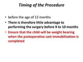 Timing of the Procedure
• before the age of 12 months
• There is therefore little advantage to
performing the surgery before 9 to 10 months
• Ensure that the child will be weight bearing
when the postoperative cast immobilization is
completed
 