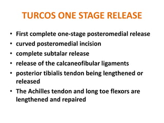 TURCOS ONE STAGE RELEASE
• First complete one-stage posteromedial release
• curved posteromedial incision
• complete subtalar release
• release of the calcaneofibular ligaments
• posterior tibialis tendon being lengthened or
released
• The Achilles tendon and long toe flexors are
lengthened and repaired
 
