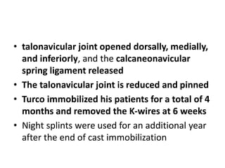 • talonavicular joint opened dorsally, medially,
and inferiorly, and the calcaneonavicular
spring ligament released
• The talonavicular joint is reduced and pinned
• Turco immobilized his patients for a total of 4
months and removed the K-wires at 6 weeks
• Night splints were used for an additional year
after the end of cast immobilization
 