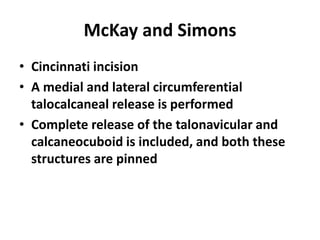 McKay and Simons
• Cincinnati incision
• A medial and lateral circumferential
talocalcaneal release is performed
• Complete release of the talonavicular and
calcaneocuboid is included, and both these
structures are pinned
 