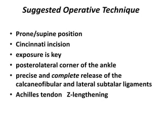 Suggested Operative Technique
• Prone/supine position
• Cincinnati incision
• exposure is key
• posterolateral corner of the ankle
• precise and complete release of the
calcaneofibular and lateral subtalar ligaments
• Achilles tendon Z-lengthening
 