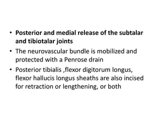 • Posterior and medial release of the subtalar
and tibiotalar joints
• The neurovascular bundle is mobilized and
protected with a Penrose drain
• Posterior tibialis ,flexor digitorum longus,
flexor hallucis longus sheaths are also incised
for retraction or lengthening, or both
 