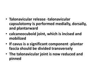 • Talonavicular release -talonavicular
capsulotomy is performed medially, dorsally,
and plantarward
• calcaneocuboid joint, which is incised and
mobilized
• If cavus is a significant component -plantar
fascia should be divided transversely
• The talonavicular joint is now reduced and
pinned
 