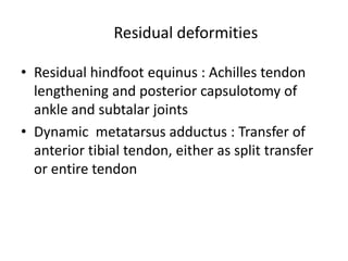 Residual deformities
• Residual hindfoot equinus : Achilles tendon
lengthening and posterior capsulotomy of
ankle and subtalar joints
• Dynamic metatarsus adductus : Transfer of
anterior tibial tendon, either as split transfer
or entire tendon
 