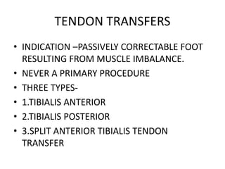 TENDON TRANSFERS
• INDICATION –PASSIVELY CORRECTABLE FOOT
RESULTING FROM MUSCLE IMBALANCE.
• NEVER A PRIMARY PROCEDURE
• THREE TYPES-
• 1.TIBIALIS ANTERIOR
• 2.TIBIALIS POSTERIOR
• 3.SPLIT ANTERIOR TIBIALIS TENDON
TRANSFER
 