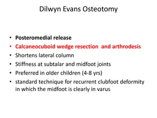 Dilwyn Evans Osteotomy
• Posteromedial release
• Calcaneocuboid wedge resection and arthrodesis
• Shortens lateral column
• Stiffness at subtalar and midfoot joints
• Preferred in older children (4-8 yrs)
• standard technique for recurrent clubfoot deformity
in which the midfoot is clearly in varus
 