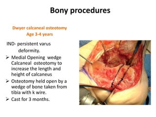 Bony procedures
Dwyer calcaneal osteotomy
Age 3-4 years
IND- persistent varus
deformity.
 Medial Opening wedge
Calcaneal osteotomy to
increase the length and
height of calcaneus
 Osteotomy held open by a
wedge of bone taken from
tibia with k wire.
 Cast for 3 months.
 