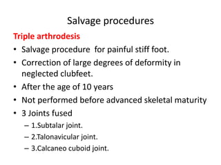 Salvage procedures
Triple arthrodesis
• Salvage procedure for painful stiff foot.
• Correction of large degrees of deformity in
neglected clubfeet.
• After the age of 10 years
• Not performed before advanced skeletal maturity
• 3 Joints fused
– 1.Subtalar joint.
– 2.Talonavicular joint.
– 3.Calcaneo cuboid joint.
 