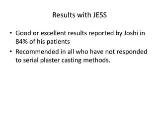 Results with JESS
• Good or excellent results reported by Joshi in
84% of his patients
• Recommended in all who have not responded
to serial plaster casting methods.
 