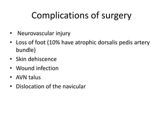 Complications of surgery
• Neurovascular injury
• Loss of foot (10% have atrophic dorsalis pedis artery
bundle)
• Skin dehiscence
• Wound infection
• AVN talus
• Dislocation of the navicular
 