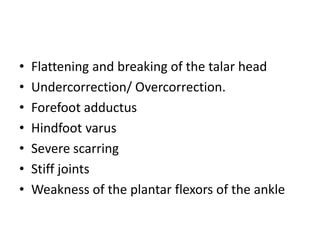 • Flattening and breaking of the talar head
• Undercorrection/ Overcorrection.
• Forefoot adductus
• Hindfoot varus
• Severe scarring
• Stiff joints
• Weakness of the plantar flexors of the ankle
 