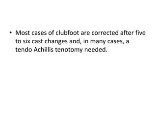• Most cases of clubfoot are corrected after five
to six cast changes and, in many cases, a
tendo Achillis tenotomy needed.
 