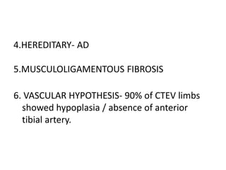 4.HEREDITARY- AD
5.MUSCULOLIGAMENTOUS FIBROSIS
6. VASCULAR HYPOTHESIS- 90% of CTEV limbs
showed hypoplasia / absence of anterior
tibial artery.
 