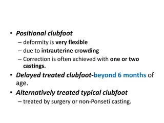 • Positional clubfoot
– deformity is very flexible
– due to intrauterine crowding
– Correction is often achieved with one or two
castings.
• Delayed treated clubfoot-beyond 6 months of
age.
• Alternatively treated typical clubfoot
– treated by surgery or non-Ponseti casting.
 