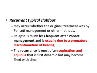 • Recurrent typical clubfoot
– may occur whether the original treatment was by
Ponseti management or other methods.
– Relapse is much less frequent after Ponseti
management and is usually due to a premature
discontinuation of bracing.
– The recurrence is most often supination and
equinus that is first dynamic but may become
fixed with time.
 