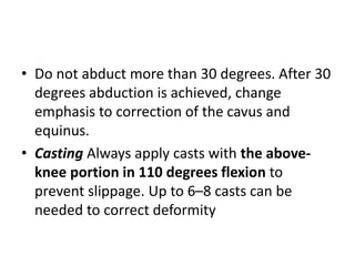 • Do not abduct more than 30 degrees. After 30
degrees abduction is achieved, change
emphasis to correction of the cavus and
equinus.
• Casting Always apply casts with the above-
knee portion in 110 degrees flexion to
prevent slippage. Up to 6–8 casts can be
needed to correct deformity
 