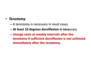 • Tenotomy
– A tenotomy is necessary in most cases.
– At least 10 degrees dorsiflexion is necessary
– change casts at weekly intervals after the
tenotomy if sufficient dorsiflexion is not achieved
immediately after the tenotomy.
 