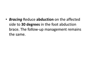 • Bracing Reduce abduction on the affected
side to 30 degrees in the foot abduction
brace. The follow-up management remains
the same.
 