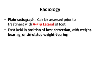 Radiology
• Plain radiograph: Can be assessed prior to
treatment with A-P & Lateral of foot
• Foot held in position of best correction, with weight-
bearing, or simulated weight-bearing
 