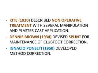 - KITE (1930) DESCRIBED NON OPERATIVE
TREATMENT WITH SEVERAL MANIPULATION
AND PLASTER CAST APPLICATION.
- DENNIS BROWN (1934) DEVISED SPLINT FOR
MAINTENANCE OF CLUBFOOT CORRECTION.
- IGNACIO PONSETI (1950) DEVELOPED
METHOD CORRECTION.
 