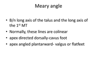 Meary angle
• B/n long axis of the talus and the long axis of
the 1st MT
• Normally, these lines are colinear
• apex directed dorsally-cavus foot
• apex angled plantarward- valgus or flatfeet
 