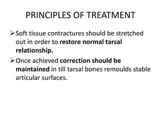 PRINCIPLES OF TREATMENT
Soft tissue contractures should be stretched
out in order to restore normal tarsal
relationship.
Once achieved correction should be
maintained in till tarsal bones remoulds stable
articular surfaces.
 
