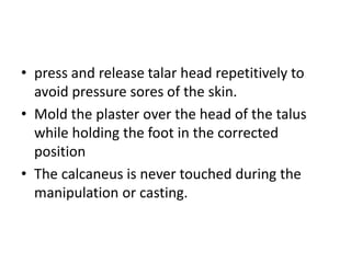 • press and release talar head repetitively to
avoid pressure sores of the skin.
• Mold the plaster over the head of the talus
while holding the foot in the corrected
position
• The calcaneus is never touched during the
manipulation or casting.
 