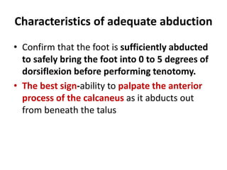 Characteristics of adequate abduction
• Confirm that the foot is sufficiently abducted
to safely bring the foot into 0 to 5 degrees of
dorsiflexion before performing tenotomy.
• The best sign-ability to palpate the anterior
process of the calcaneus as it abducts out
from beneath the talus
 