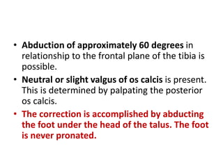 • Abduction of approximately 60 degrees in
relationship to the frontal plane of the tibia is
possible.
• Neutral or slight valgus of os calcis is present.
This is determined by palpating the posterior
os calcis.
• The correction is accomplished by abducting
the foot under the head of the talus. The foot
is never pronated.
 