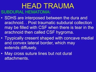 SUBDURAL HEMATOMA:
• SDHS are interposed between the dura and
arachnoid. . Post traumatic subdural collection
may be filled with CSF when there is tear in the
arachnoid then called CSF hygroma.
• Tpypically cresent shaped with concave medial
and convex lateral border, which may
extends diffusely.
• May cross suture lines but not dural
attachments.
HEAD TRAUMA
 