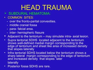  SUBDURAL HEMATOMA:
• COMMON SITES:
- over the fronto-parital convexities.
- middle cranial fossa
- para- falcial area.
- inter- hemispheric fissure
 Adjacent to the tentorium – may simulate intra- axial lesion.
• Supra tentorial SDHS located adjacent to the tentorium
shows well-defined medial margin corresponding to the
edge of tentorium and sheet like area of increased density
that slopes laterally
• Infra tentorial SDHS located below the tentorium shows a
sharp lateral margin corresponding to the edge of tentorium
and increased density that slopes later
laterally
• Posterior fossa SDHS are rare.
HEAD TRAUMA
 
